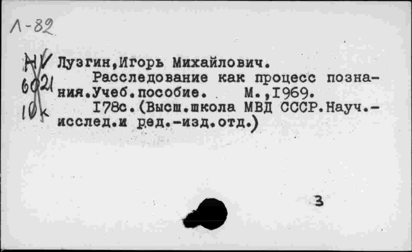 ﻿Ï Лузгин,Игорь Михайлович.
Расследование как процесс познания.Учеб, пособие.	М.,1969»
178с.(Высш.школа МВД СССР.Науч.-
исслед.и ред.-изд.отд.)
В